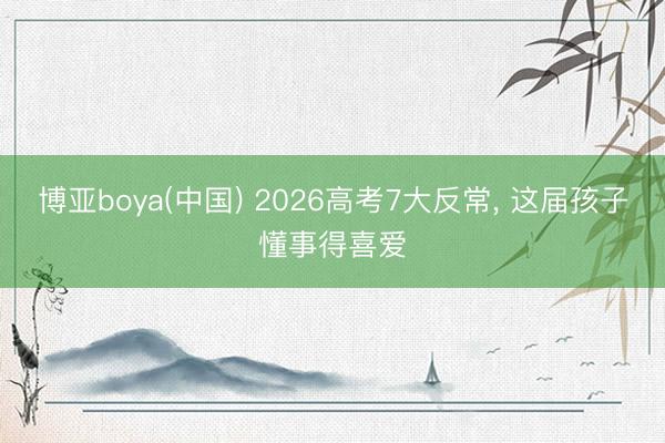博亚boya(中国) 2026高考7大反常， 这届孩子懂事得喜爱