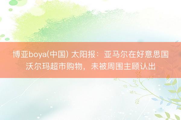博亚boya(中国) 太阳报：亚马尔在好意思国沃尔玛超市购物，未被周围主顾认出