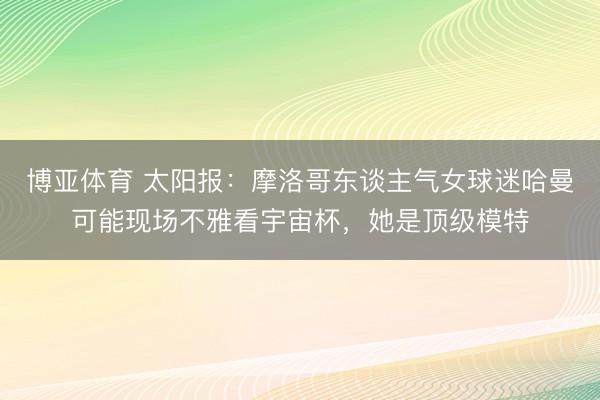 博亚体育 太阳报：摩洛哥东谈主气女球迷哈曼可能现场不雅看宇宙杯，她是顶级模特