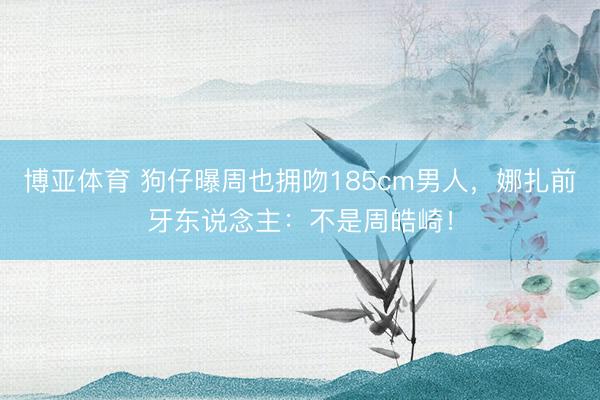 博亚体育 狗仔曝周也拥吻185cm男人，娜扎前牙东说念主：不是周皓崎！