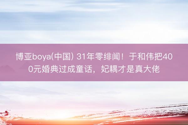 博亚boya(中国) 31年零绯闻！于和伟把400元婚典过成童话，妃耦才是真大佬