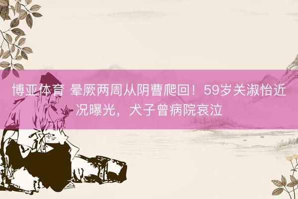 博亚体育 晕厥两周从阴曹爬回!59岁关淑怡近况曝光,犬子曾病院哀泣