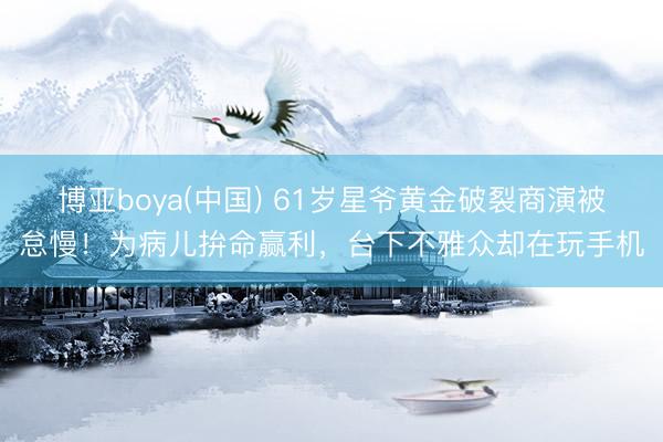 博亚boya(中国) 61岁星爷黄金破裂商演被怠慢！为病儿拚命赢利，台下不雅众却在玩手机