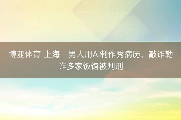 博亚体育 上海一男人用AI制作秀病历，敲诈勒诈多家饭馆被判刑