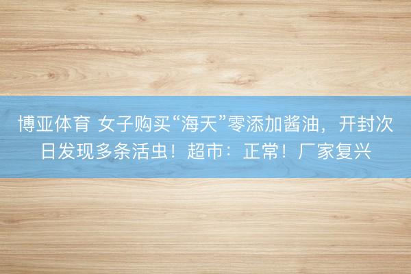 博亚体育 女子购买“海天”零添加酱油,开封次日发现多条活虫!超市:正常!厂家复兴