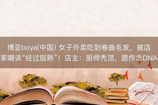 博亚boya(中国) 女子外卖吃到卷曲毛发，被店家嘲讽“经过挺熟”！店主：厨师秃顶，愿作念DNA