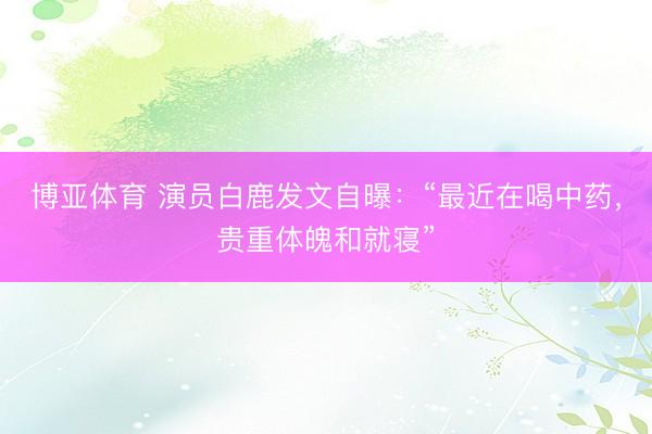 博亚体育 演员白鹿发文自曝：“最近在喝中药，贵重体魄和就寝”