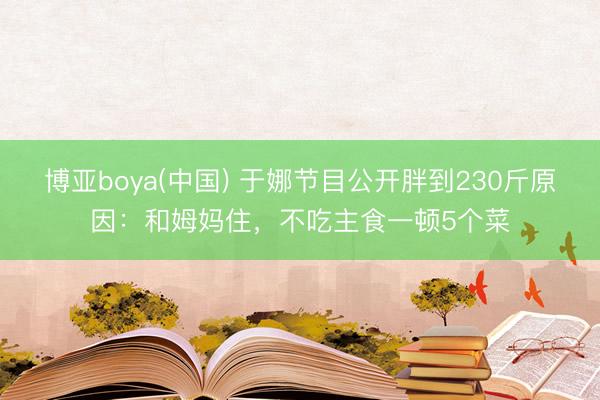 博亚boya(中国) 于娜节目公开胖到230斤原因：和姆妈住，不吃主食一顿5个菜