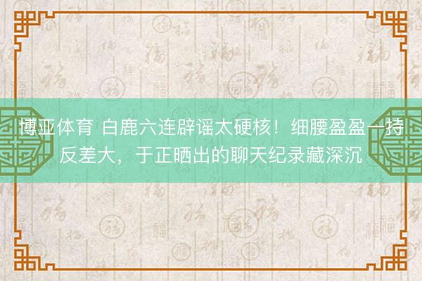 博亚体育 白鹿六连辟谣太硬核!细腰盈盈一持反差大,于正晒出的聊天纪录藏深沉