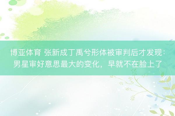 博亚体育 张新成丁禹兮形体被审判后才发现：男星审好意思最大的变化，早就不在脸上了