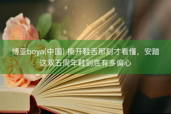 博亚boya(中国) 撕开鞋舌那刻才看懂，安踏这双五周年鞋到底有多偏心