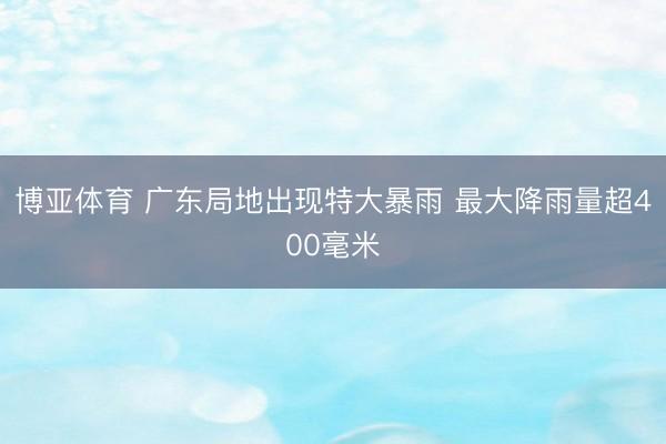 博亚体育 广东局地出现特大暴雨 最大降雨量超400毫米