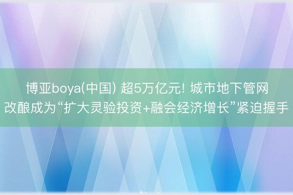 博亚boya(中国) 超5万亿元! 城市地下管网改酿成为“扩大灵验投资+融会经济增长”紧迫握手