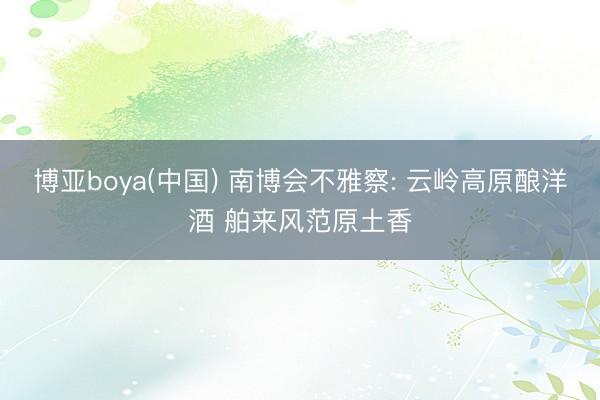 博亚boya(中国) 南博会不雅察: 云岭高原酿洋酒 舶来风范原土香