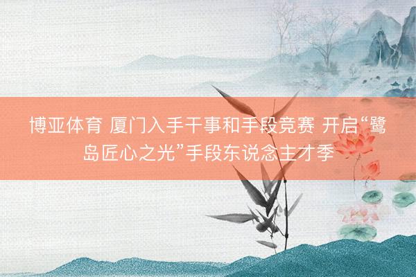 博亚体育 厦门入手干事和手段竞赛 开启“鹭岛匠心之光”手段东说念主才季