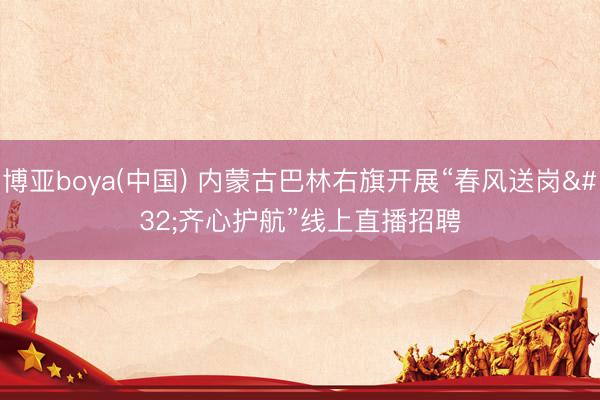 博亚boya(中国) 内蒙古巴林右旗开展“春风送岗 齐心护航”线上直播招聘