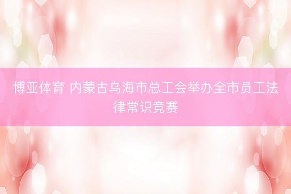 博亚体育 内蒙古乌海市总工会举办全市员工法律常识竞赛