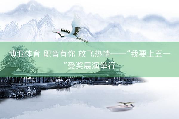 博亚体育 职音有你 放飞热情——“我要上五一”受奖展演举行