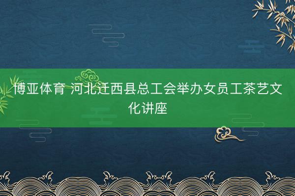 博亚体育 河北迁西县总工会举办女员工茶艺文化讲座