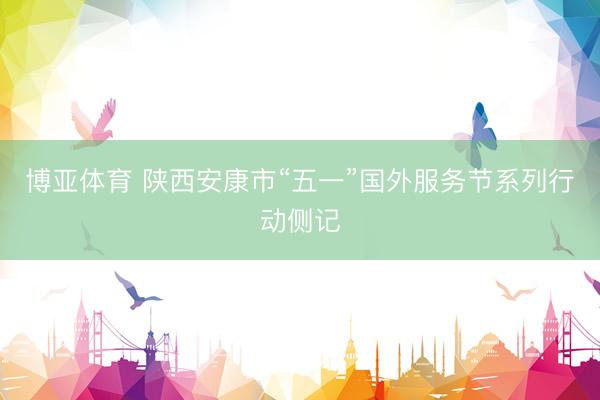 博亚体育 陕西安康市“五一”国外服务节系列行动侧记