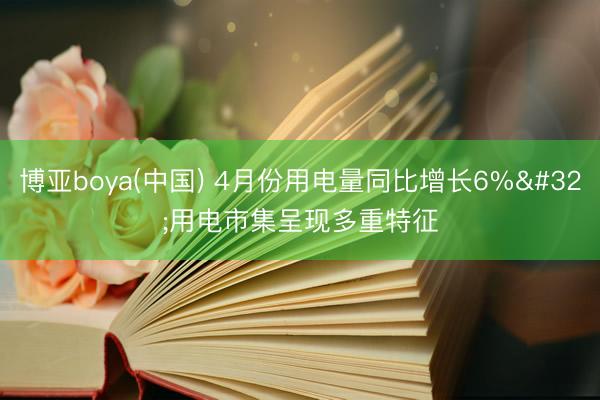 博亚boya(中国) 4月份用电量同比增长6% 用电市集呈现多重特征