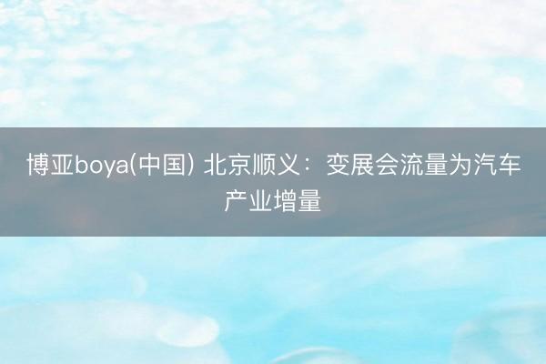 博亚boya(中国) 北京顺义：变展会流量为汽车产业增量