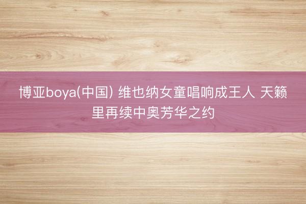 博亚boya(中国) 维也纳女童唱响成王人 天籁里再续中奥芳华之约