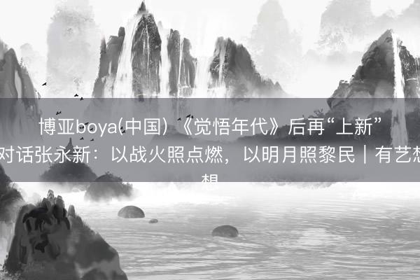 博亚boya(中国) 《觉悟年代》后再“上新” 对话张永新：以战火照点燃，以明月照黎民｜有艺想
