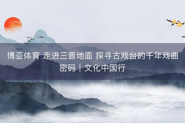 博亚体育 走进三晋地面 探寻古戏台的千年戏曲密码｜文化中国行