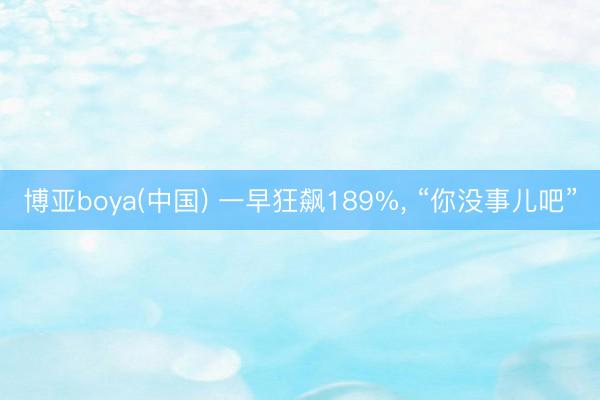 博亚boya(中国) 一早狂飙189%， “你没事儿吧”