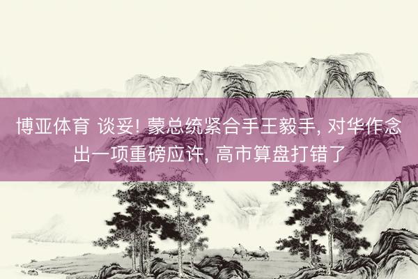 博亚体育 谈妥! 蒙总统紧合手王毅手， 对华作念出一项重磅应许， 高市算盘打错了