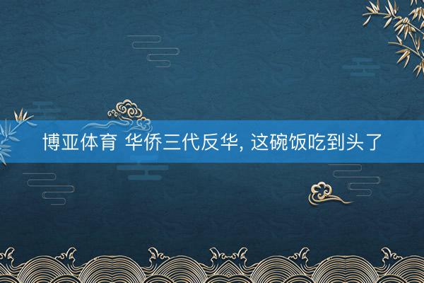 博亚体育 华侨三代反华， 这碗饭吃到头了
