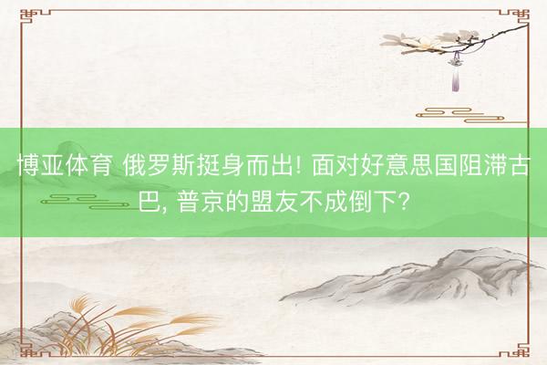博亚体育 俄罗斯挺身而出! 面对好意思国阻滞古巴， 普京的盟友不成倒下?