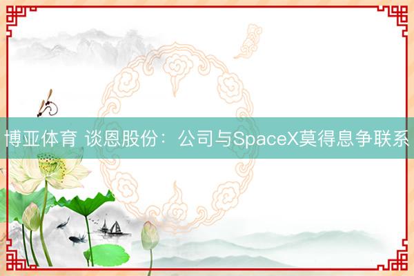 博亚体育 谈恩股份：公司与SpaceX莫得息争联系