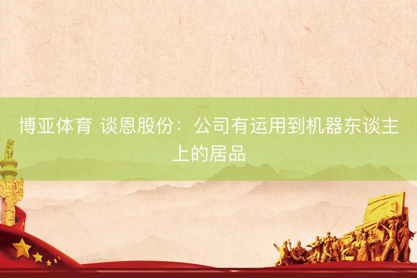 博亚体育 谈恩股份：公司有运用到机器东谈主上的居品