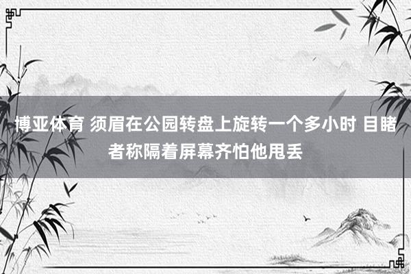 博亚体育 须眉在公园转盘上旋转一个多小时 目睹者称隔着屏幕齐怕他甩丢