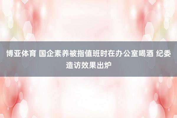 博亚体育 国企素养被指值班时在办公室喝酒 纪委造访效果出炉