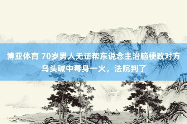 博亚体育 70岁男人无证帮东说念主治脑梗致对方乌头碱中毒身一火，法院判了