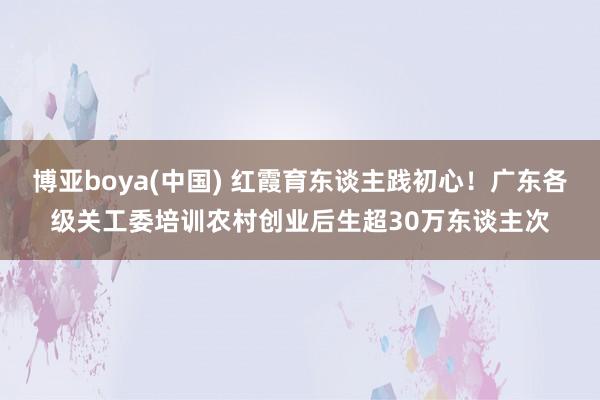 博亚boya(中国) 红霞育东谈主践初心！广东各级关工委培训农村创业后生超30万东谈主次