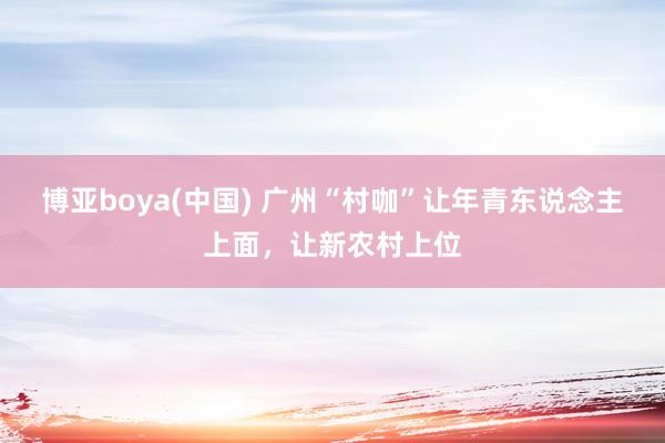 博亚boya(中国) 广州“村咖”让年青东说念主上面，让新农村上位