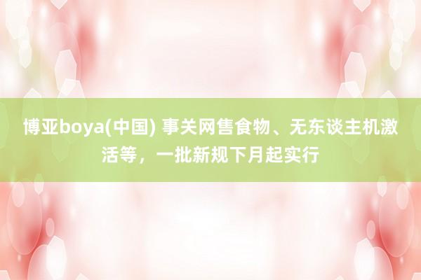 博亚boya(中国) 事关网售食物、无东谈主机激活等，一批新规下月起实行