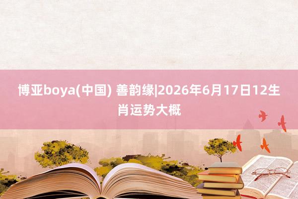 博亚boya(中国) 善韵缘|2026年6月17日12生肖运势大概