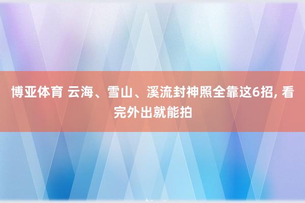 博亚体育 云海、雪山、溪流封神照全靠这6招， 看完外出就能拍
