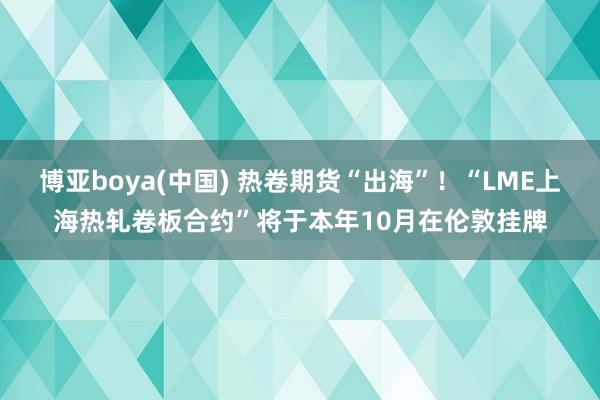 博亚boya(中国) 热卷期货“出海”！“LME上海热轧卷板合约”将于本年10月在伦敦挂牌