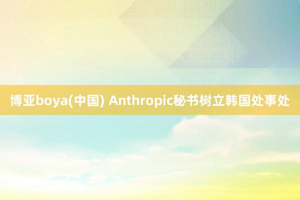 博亚boya(中国) Anthropic秘书树立韩国处事处