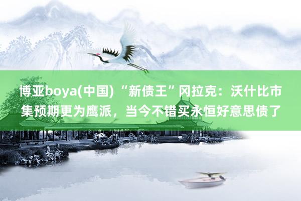 博亚boya(中国) “新债王”冈拉克：沃什比市集预期更为鹰派，当今不错买永恒好意思债了
