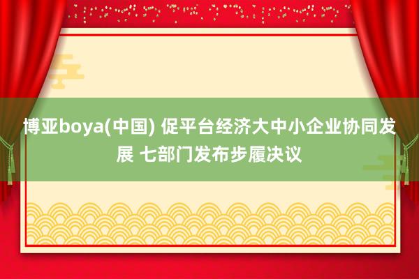 博亚boya(中国) 促平台经济大中小企业协同发展 七部门发布步履决议