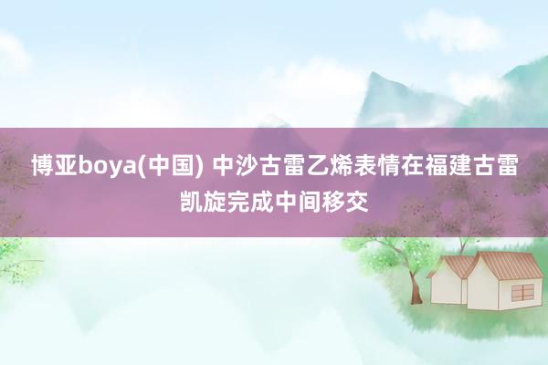 博亚boya(中国) 中沙古雷乙烯表情在福建古雷凯旋完成中间移交
