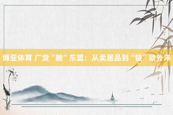 博亚体育 广货“融”东盟:从卖居品到“链”动外洋
