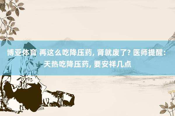 博亚体育 再这么吃降压药, 肾就废了? 医师提醒: 天热吃降压药, 要安祥几点